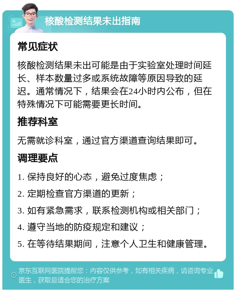 核酸检测结果未出指南 常见症状 核酸检测结果未出可能是由于实验室处理时间延长、样本数量过多或系统故障等原因导致的延迟。通常情况下，结果会在24小时内公布，但在特殊情况下可能需要更长时间。 推荐科室 无需就诊科室，通过官方渠道查询结果即可。 调理要点 1. 保持良好的心态，避免过度焦虑； 2. 定期检查官方渠道的更新； 3. 如有紧急需求，联系检测机构或相关部门； 4. 遵守当地的防疫规定和建议； 5. 在等待结果期间，注意个人卫生和健康管理。