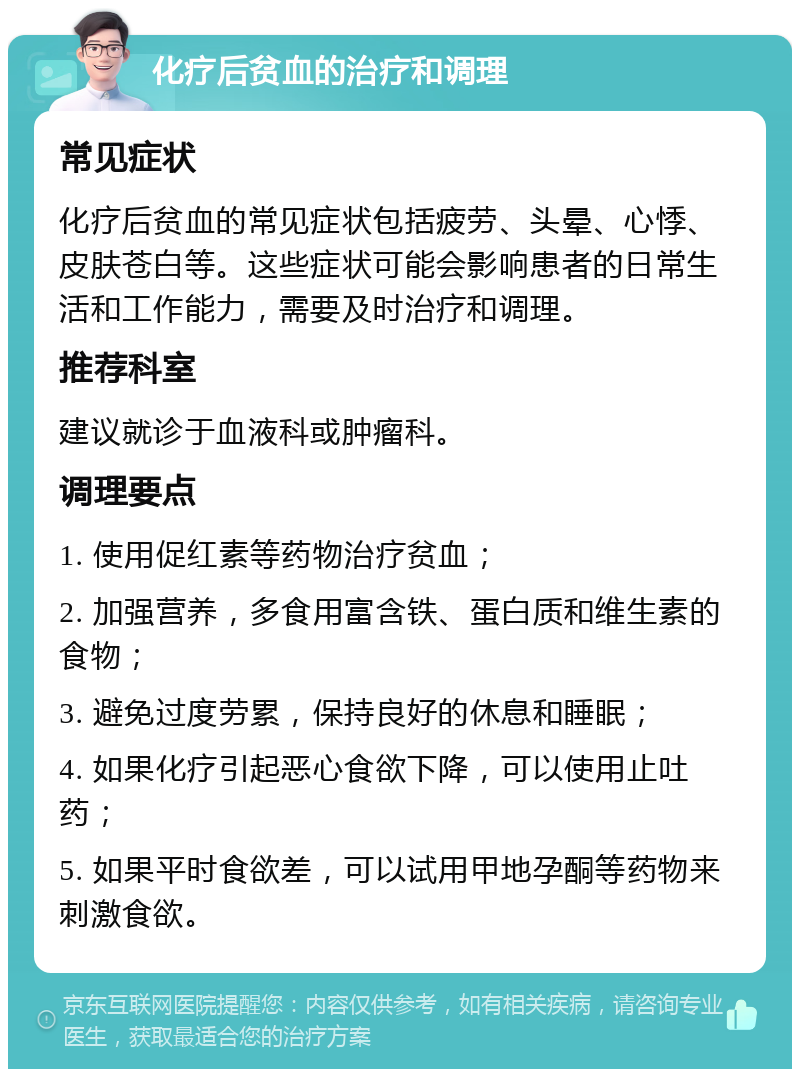 化疗后贫血的治疗和调理 常见症状 化疗后贫血的常见症状包括疲劳、头晕、心悸、皮肤苍白等。这些症状可能会影响患者的日常生活和工作能力，需要及时治疗和调理。 推荐科室 建议就诊于血液科或肿瘤科。 调理要点 1. 使用促红素等药物治疗贫血； 2. 加强营养，多食用富含铁、蛋白质和维生素的食物； 3. 避免过度劳累，保持良好的休息和睡眠； 4. 如果化疗引起恶心食欲下降，可以使用止吐药； 5. 如果平时食欲差，可以试用甲地孕酮等药物来刺激食欲。