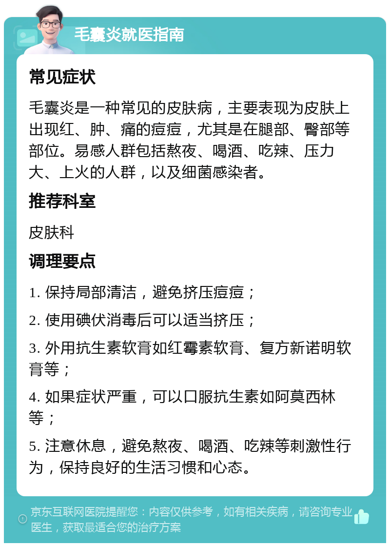 毛囊炎就医指南 常见症状 毛囊炎是一种常见的皮肤病，主要表现为皮肤上出现红、肿、痛的痘痘，尤其是在腿部、臀部等部位。易感人群包括熬夜、喝酒、吃辣、压力大、上火的人群，以及细菌感染者。 推荐科室 皮肤科 调理要点 1. 保持局部清洁，避免挤压痘痘； 2. 使用碘伏消毒后可以适当挤压； 3. 外用抗生素软膏如红霉素软膏、复方新诺明软膏等； 4. 如果症状严重，可以口服抗生素如阿莫西林等； 5. 注意休息，避免熬夜、喝酒、吃辣等刺激性行为，保持良好的生活习惯和心态。