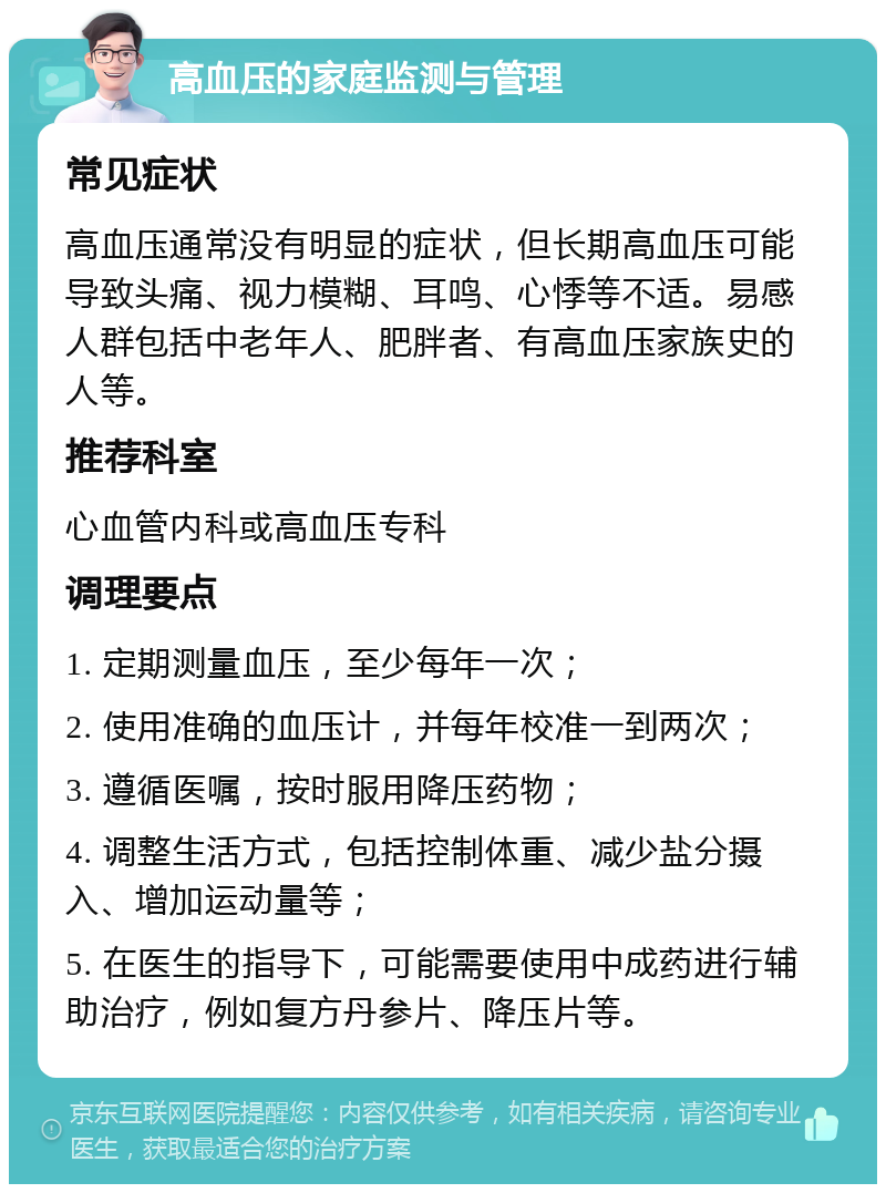 高血压的家庭监测与管理 常见症状 高血压通常没有明显的症状，但长期高血压可能导致头痛、视力模糊、耳鸣、心悸等不适。易感人群包括中老年人、肥胖者、有高血压家族史的人等。 推荐科室 心血管内科或高血压专科 调理要点 1. 定期测量血压，至少每年一次； 2. 使用准确的血压计，并每年校准一到两次； 3. 遵循医嘱，按时服用降压药物； 4. 调整生活方式，包括控制体重、减少盐分摄入、增加运动量等； 5. 在医生的指导下，可能需要使用中成药进行辅助治疗，例如复方丹参片、降压片等。