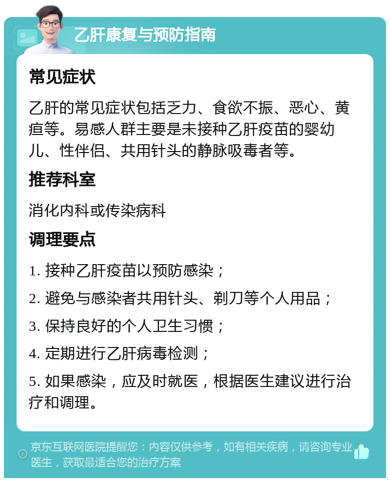 乙肝康复与预防指南 常见症状 乙肝的常见症状包括乏力、食欲不振、恶心、黄疸等。易感人群主要是未接种乙肝疫苗的婴幼儿、性伴侣、共用针头的静脉吸毒者等。 推荐科室 消化内科或传染病科 调理要点 1. 接种乙肝疫苗以预防感染； 2. 避免与感染者共用针头、剃刀等个人用品； 3. 保持良好的个人卫生习惯； 4. 定期进行乙肝病毒检测； 5. 如果感染，应及时就医，根据医生建议进行治疗和调理。