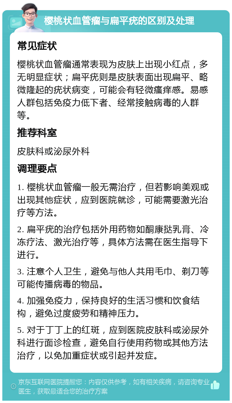 樱桃状血管瘤与扁平疣的区别及处理 常见症状 樱桃状血管瘤通常表现为皮肤上出现小红点，多无明显症状；扁平疣则是皮肤表面出现扁平、略微隆起的疣状病变，可能会有轻微瘙痒感。易感人群包括免疫力低下者、经常接触病毒的人群等。 推荐科室 皮肤科或泌尿外科 调理要点 1. 樱桃状血管瘤一般无需治疗，但若影响美观或出现其他症状，应到医院就诊，可能需要激光治疗等方法。 2. 扁平疣的治疗包括外用药物如酮康挞乳膏、冷冻疗法、激光治疗等，具体方法需在医生指导下进行。 3. 注意个人卫生，避免与他人共用毛巾、剃刀等可能传播病毒的物品。 4. 加强免疫力，保持良好的生活习惯和饮食结构，避免过度疲劳和精神压力。 5. 对于丁丁上的红斑，应到医院皮肤科或泌尿外科进行面诊检查，避免自行使用药物或其他方法治疗，以免加重症状或引起并发症。