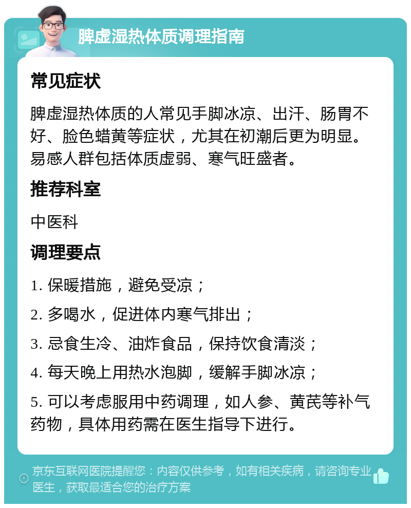 脾虚湿热体质调理指南 常见症状 脾虚湿热体质的人常见手脚冰凉、出汗、肠胃不好、脸色蜡黄等症状，尤其在初潮后更为明显。易感人群包括体质虚弱、寒气旺盛者。 推荐科室 中医科 调理要点 1. 保暖措施，避免受凉； 2. 多喝水，促进体内寒气排出； 3. 忌食生冷、油炸食品，保持饮食清淡； 4. 每天晚上用热水泡脚，缓解手脚冰凉； 5. 可以考虑服用中药调理，如人参、黄芪等补气药物，具体用药需在医生指导下进行。