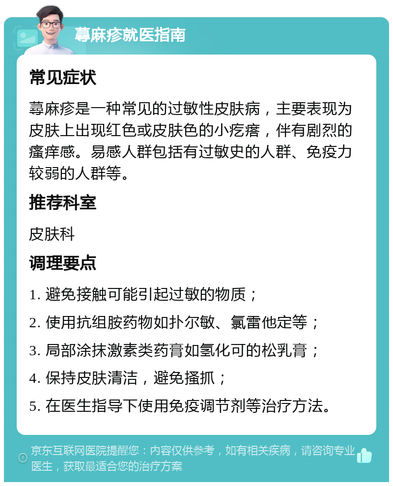 蕁麻疹就医指南 常见症状 蕁麻疹是一种常见的过敏性皮肤病，主要表现为皮肤上出现红色或皮肤色的小疙瘩，伴有剧烈的瘙痒感。易感人群包括有过敏史的人群、免疫力较弱的人群等。 推荐科室 皮肤科 调理要点 1. 避免接触可能引起过敏的物质； 2. 使用抗组胺药物如扑尔敏、氯雷他定等； 3. 局部涂抹激素类药膏如氢化可的松乳膏； 4. 保持皮肤清洁，避免搔抓； 5. 在医生指导下使用免疫调节剂等治疗方法。