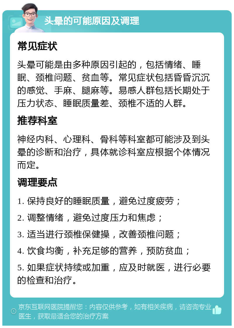 头晕的可能原因及调理 常见症状 头晕可能是由多种原因引起的，包括情绪、睡眠、颈椎问题、贫血等。常见症状包括昏昏沉沉的感觉、手麻、腿麻等。易感人群包括长期处于压力状态、睡眠质量差、颈椎不适的人群。 推荐科室 神经内科、心理科、骨科等科室都可能涉及到头晕的诊断和治疗，具体就诊科室应根据个体情况而定。 调理要点 1. 保持良好的睡眠质量，避免过度疲劳； 2. 调整情绪，避免过度压力和焦虑； 3. 适当进行颈椎保健操，改善颈椎问题； 4. 饮食均衡，补充足够的营养，预防贫血； 5. 如果症状持续或加重，应及时就医，进行必要的检查和治疗。