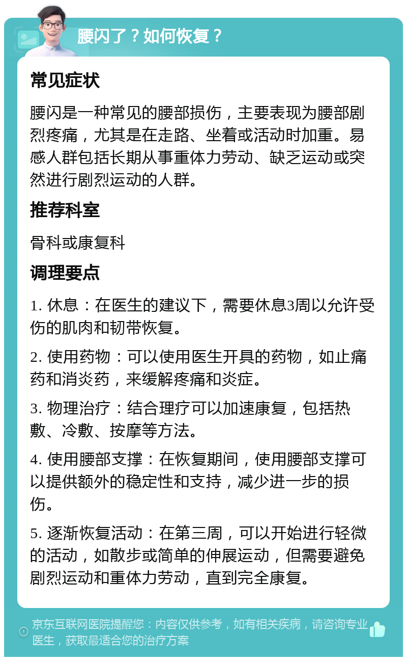 腰闪了？如何恢复？ 常见症状 腰闪是一种常见的腰部损伤，主要表现为腰部剧烈疼痛，尤其是在走路、坐着或活动时加重。易感人群包括长期从事重体力劳动、缺乏运动或突然进行剧烈运动的人群。 推荐科室 骨科或康复科 调理要点 1. 休息：在医生的建议下，需要休息3周以允许受伤的肌肉和韧带恢复。 2. 使用药物：可以使用医生开具的药物，如止痛药和消炎药，来缓解疼痛和炎症。 3. 物理治疗：结合理疗可以加速康复，包括热敷、冷敷、按摩等方法。 4. 使用腰部支撑：在恢复期间，使用腰部支撑可以提供额外的稳定性和支持，减少进一步的损伤。 5. 逐渐恢复活动：在第三周，可以开始进行轻微的活动，如散步或简单的伸展运动，但需要避免剧烈运动和重体力劳动，直到完全康复。