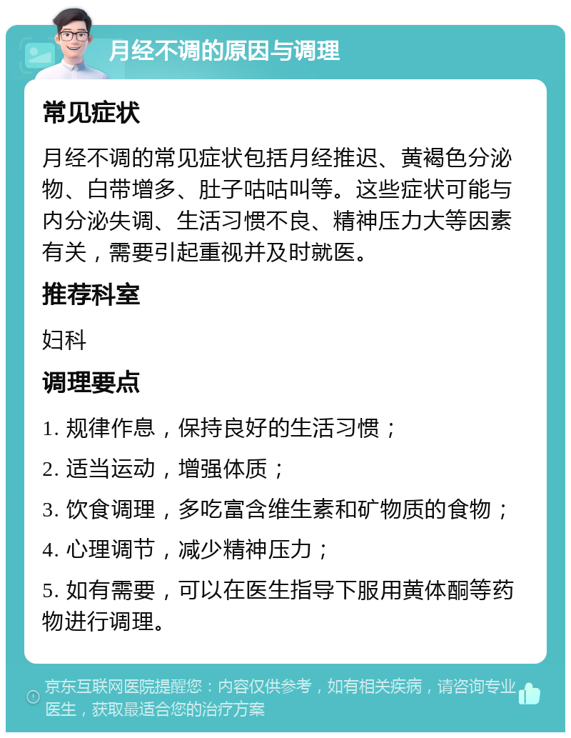 月经不调的原因与调理 常见症状 月经不调的常见症状包括月经推迟、黄褐色分泌物、白带增多、肚子咕咕叫等。这些症状可能与内分泌失调、生活习惯不良、精神压力大等因素有关，需要引起重视并及时就医。 推荐科室 妇科 调理要点 1. 规律作息，保持良好的生活习惯； 2. 适当运动，增强体质； 3. 饮食调理，多吃富含维生素和矿物质的食物； 4. 心理调节，减少精神压力； 5. 如有需要，可以在医生指导下服用黄体酮等药物进行调理。