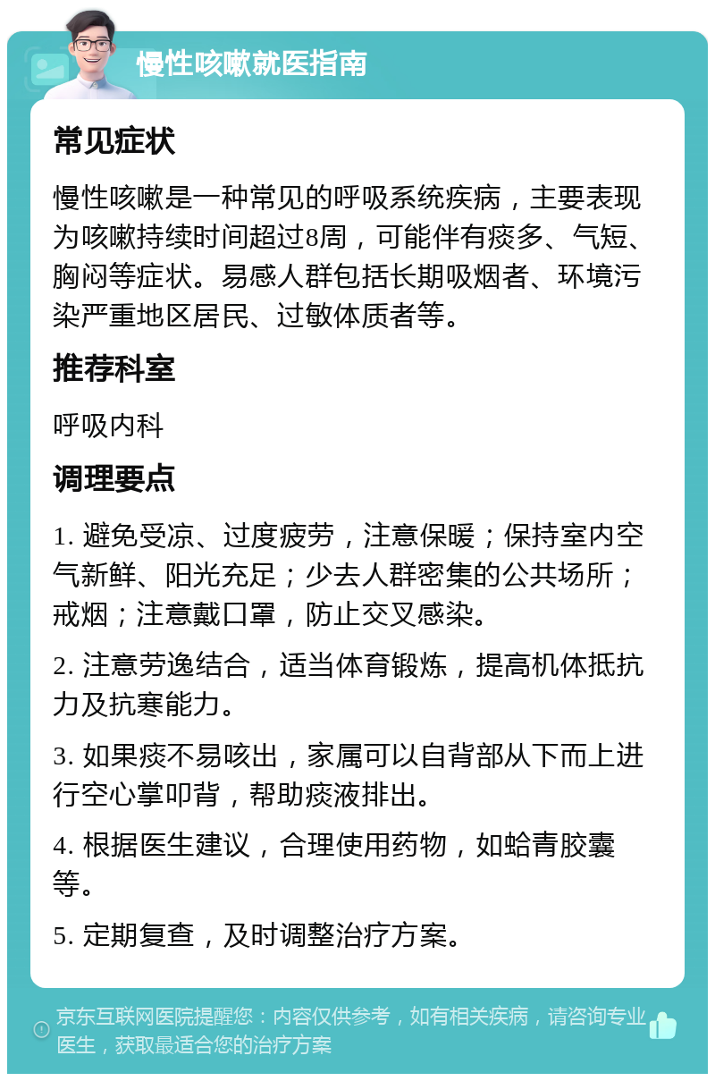 慢性咳嗽就医指南 常见症状 慢性咳嗽是一种常见的呼吸系统疾病，主要表现为咳嗽持续时间超过8周，可能伴有痰多、气短、胸闷等症状。易感人群包括长期吸烟者、环境污染严重地区居民、过敏体质者等。 推荐科室 呼吸内科 调理要点 1. 避免受凉、过度疲劳，注意保暖；保持室内空气新鲜、阳光充足；少去人群密集的公共场所；戒烟；注意戴口罩，防止交叉感染。 2. 注意劳逸结合，适当体育锻炼，提高机体抵抗力及抗寒能力。 3. 如果痰不易咳出，家属可以自背部从下而上进行空心掌叩背，帮助痰液排出。 4. 根据医生建议，合理使用药物，如蛤青胶囊等。 5. 定期复查，及时调整治疗方案。