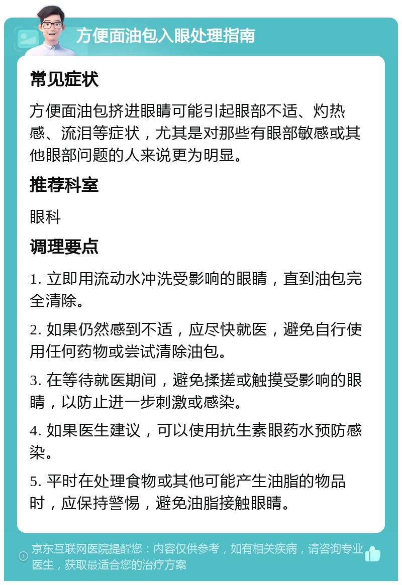 方便面油包入眼处理指南 常见症状 方便面油包挤进眼睛可能引起眼部不适、灼热感、流泪等症状，尤其是对那些有眼部敏感或其他眼部问题的人来说更为明显。 推荐科室 眼科 调理要点 1. 立即用流动水冲洗受影响的眼睛，直到油包完全清除。 2. 如果仍然感到不适，应尽快就医，避免自行使用任何药物或尝试清除油包。 3. 在等待就医期间，避免揉搓或触摸受影响的眼睛，以防止进一步刺激或感染。 4. 如果医生建议，可以使用抗生素眼药水预防感染。 5. 平时在处理食物或其他可能产生油脂的物品时，应保持警惕，避免油脂接触眼睛。