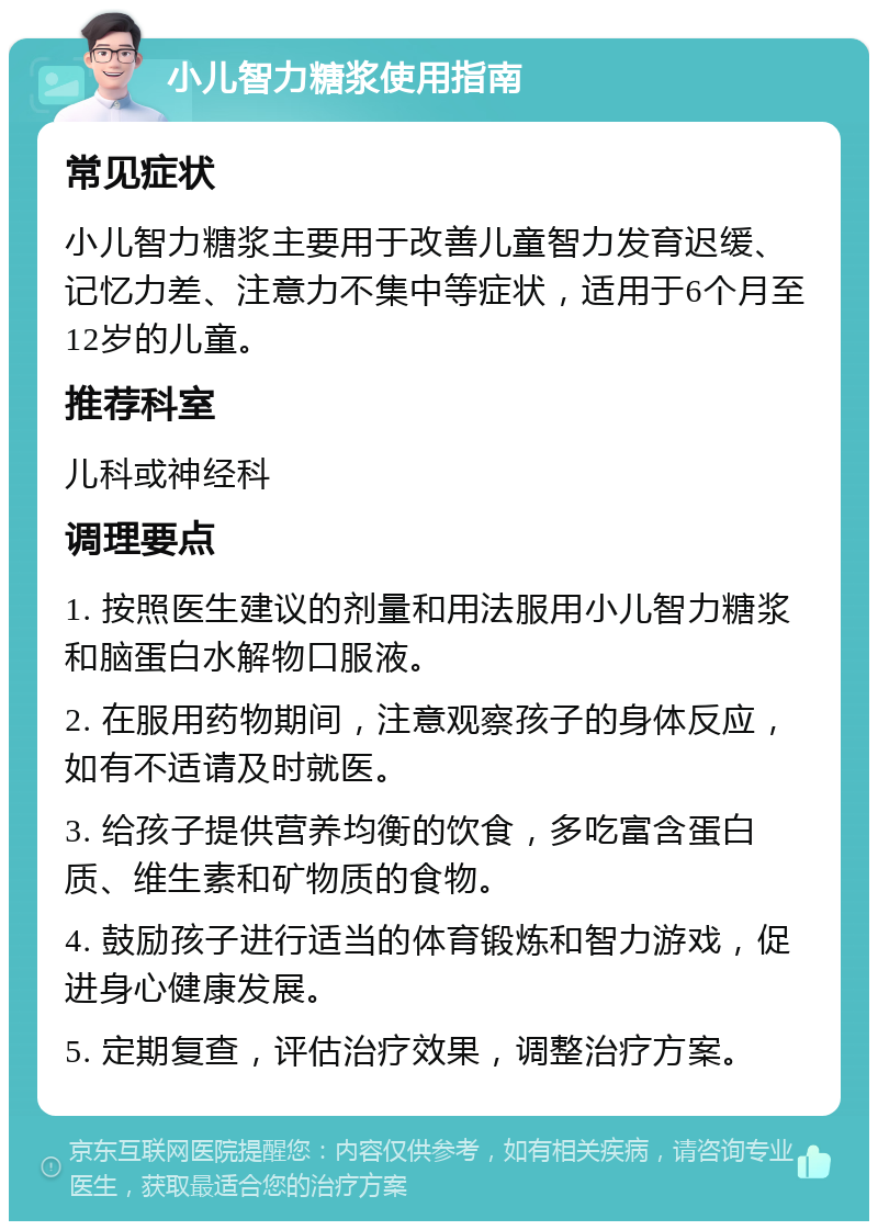 小儿智力糖浆使用指南 常见症状 小儿智力糖浆主要用于改善儿童智力发育迟缓、记忆力差、注意力不集中等症状，适用于6个月至12岁的儿童。 推荐科室 儿科或神经科 调理要点 1. 按照医生建议的剂量和用法服用小儿智力糖浆和脑蛋白水解物口服液。 2. 在服用药物期间，注意观察孩子的身体反应，如有不适请及时就医。 3. 给孩子提供营养均衡的饮食，多吃富含蛋白质、维生素和矿物质的食物。 4. 鼓励孩子进行适当的体育锻炼和智力游戏，促进身心健康发展。 5. 定期复查，评估治疗效果，调整治疗方案。