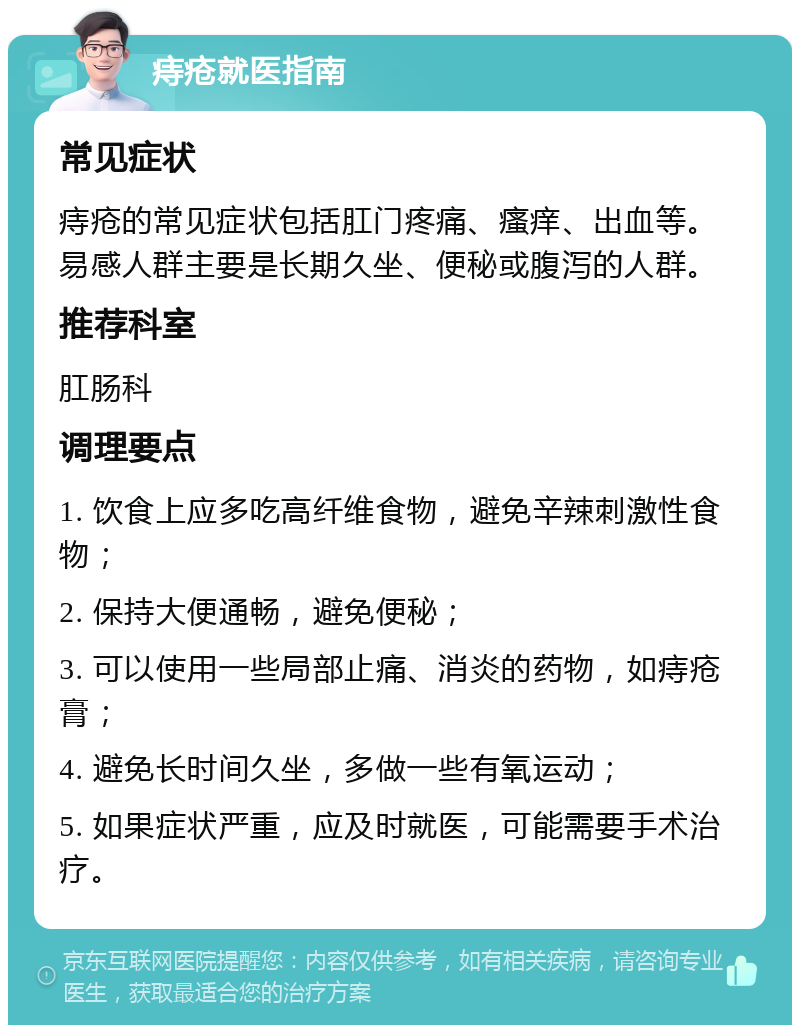 痔疮就医指南 常见症状 痔疮的常见症状包括肛门疼痛、瘙痒、出血等。易感人群主要是长期久坐、便秘或腹泻的人群。 推荐科室 肛肠科 调理要点 1. 饮食上应多吃高纤维食物，避免辛辣刺激性食物； 2. 保持大便通畅，避免便秘； 3. 可以使用一些局部止痛、消炎的药物，如痔疮膏； 4. 避免长时间久坐，多做一些有氧运动； 5. 如果症状严重，应及时就医，可能需要手术治疗。