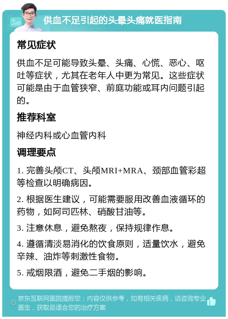 供血不足引起的头晕头痛就医指南 常见症状 供血不足可能导致头晕、头痛、心慌、恶心、呕吐等症状，尤其在老年人中更为常见。这些症状可能是由于血管狭窄、前庭功能或耳内问题引起的。 推荐科室 神经内科或心血管内科 调理要点 1. 完善头颅CT、头颅MRI+MRA、颈部血管彩超等检查以明确病因。 2. 根据医生建议，可能需要服用改善血液循环的药物，如阿司匹林、硝酸甘油等。 3. 注意休息，避免熬夜，保持规律作息。 4. 遵循清淡易消化的饮食原则，适量饮水，避免辛辣、油炸等刺激性食物。 5. 戒烟限酒，避免二手烟的影响。