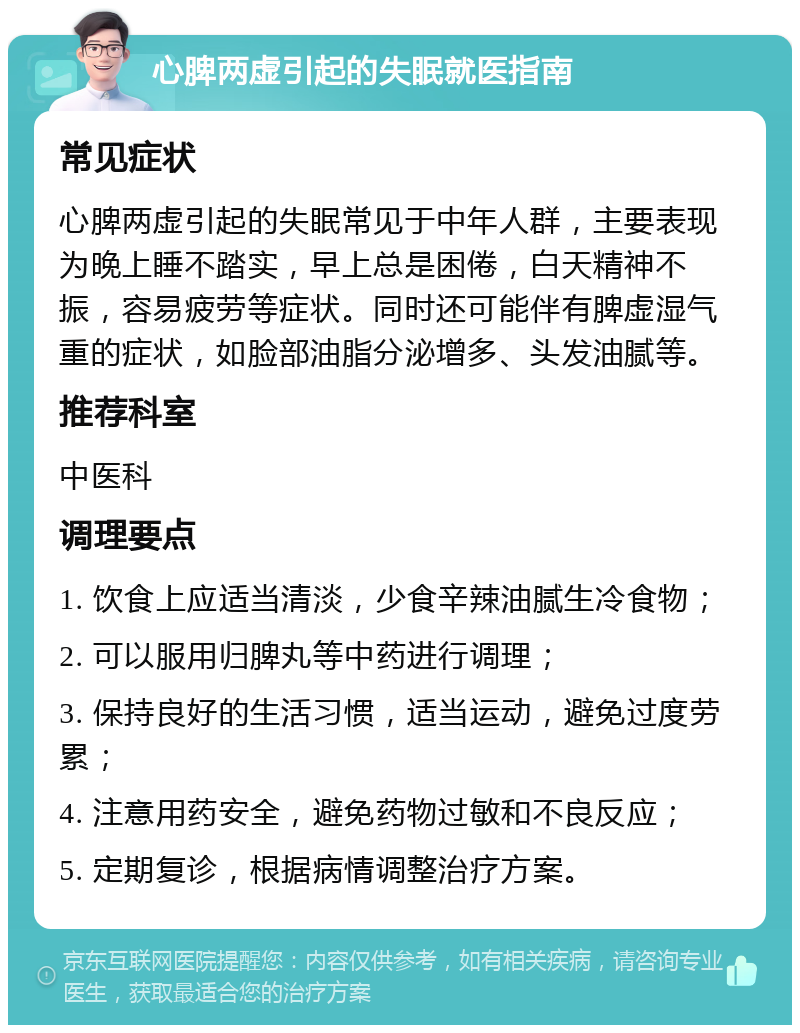 心脾两虚引起的失眠就医指南 常见症状 心脾两虚引起的失眠常见于中年人群，主要表现为晚上睡不踏实，早上总是困倦，白天精神不振，容易疲劳等症状。同时还可能伴有脾虚湿气重的症状，如脸部油脂分泌增多、头发油腻等。 推荐科室 中医科 调理要点 1. 饮食上应适当清淡，少食辛辣油腻生冷食物； 2. 可以服用归脾丸等中药进行调理； 3. 保持良好的生活习惯，适当运动，避免过度劳累； 4. 注意用药安全，避免药物过敏和不良反应； 5. 定期复诊，根据病情调整治疗方案。