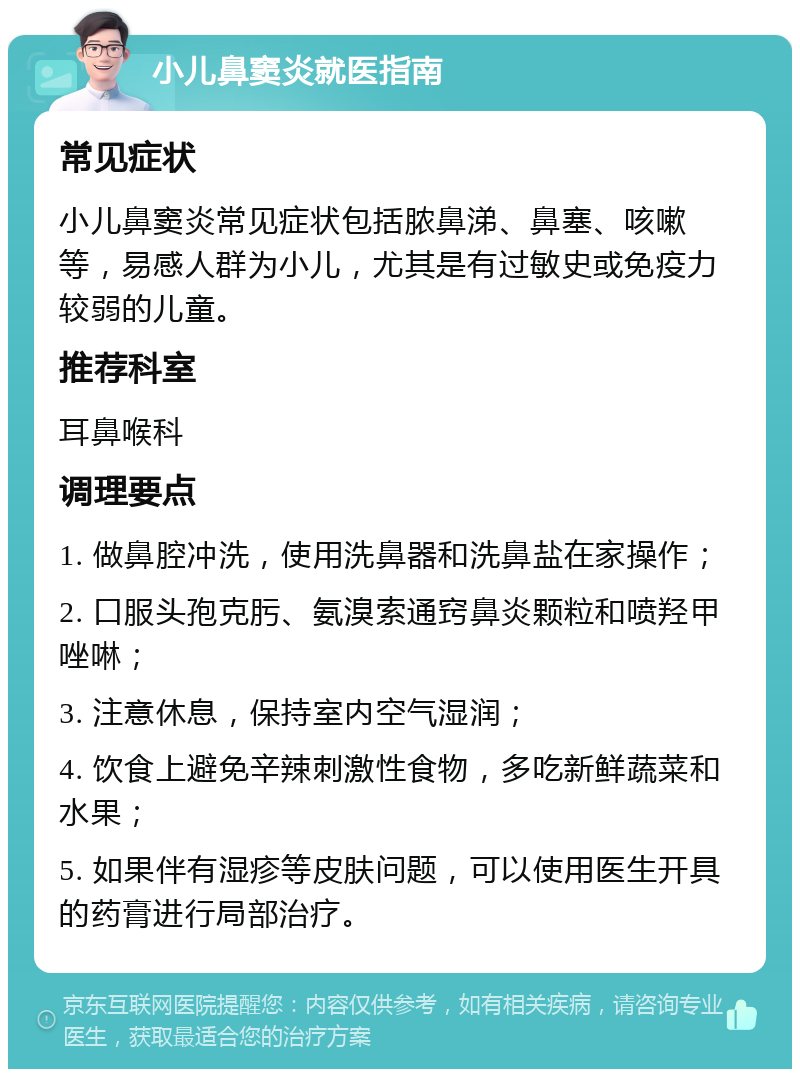 小儿鼻窦炎就医指南 常见症状 小儿鼻窦炎常见症状包括脓鼻涕、鼻塞、咳嗽等，易感人群为小儿，尤其是有过敏史或免疫力较弱的儿童。 推荐科室 耳鼻喉科 调理要点 1. 做鼻腔冲洗，使用洗鼻器和洗鼻盐在家操作； 2. 口服头孢克肟、氨溴索通窍鼻炎颗粒和喷羟甲唑啉； 3. 注意休息，保持室内空气湿润； 4. 饮食上避免辛辣刺激性食物，多吃新鲜蔬菜和水果； 5. 如果伴有湿疹等皮肤问题，可以使用医生开具的药膏进行局部治疗。