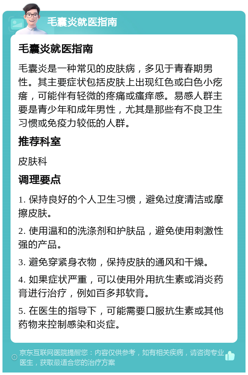 毛囊炎就医指南 毛囊炎就医指南 毛囊炎是一种常见的皮肤病，多见于青春期男性。其主要症状包括皮肤上出现红色或白色小疙瘩，可能伴有轻微的疼痛或瘙痒感。易感人群主要是青少年和成年男性，尤其是那些有不良卫生习惯或免疫力较低的人群。 推荐科室 皮肤科 调理要点 1. 保持良好的个人卫生习惯，避免过度清洁或摩擦皮肤。 2. 使用温和的洗涤剂和护肤品，避免使用刺激性强的产品。 3. 避免穿紧身衣物，保持皮肤的通风和干燥。 4. 如果症状严重，可以使用外用抗生素或消炎药膏进行治疗，例如百多邦软膏。 5. 在医生的指导下，可能需要口服抗生素或其他药物来控制感染和炎症。