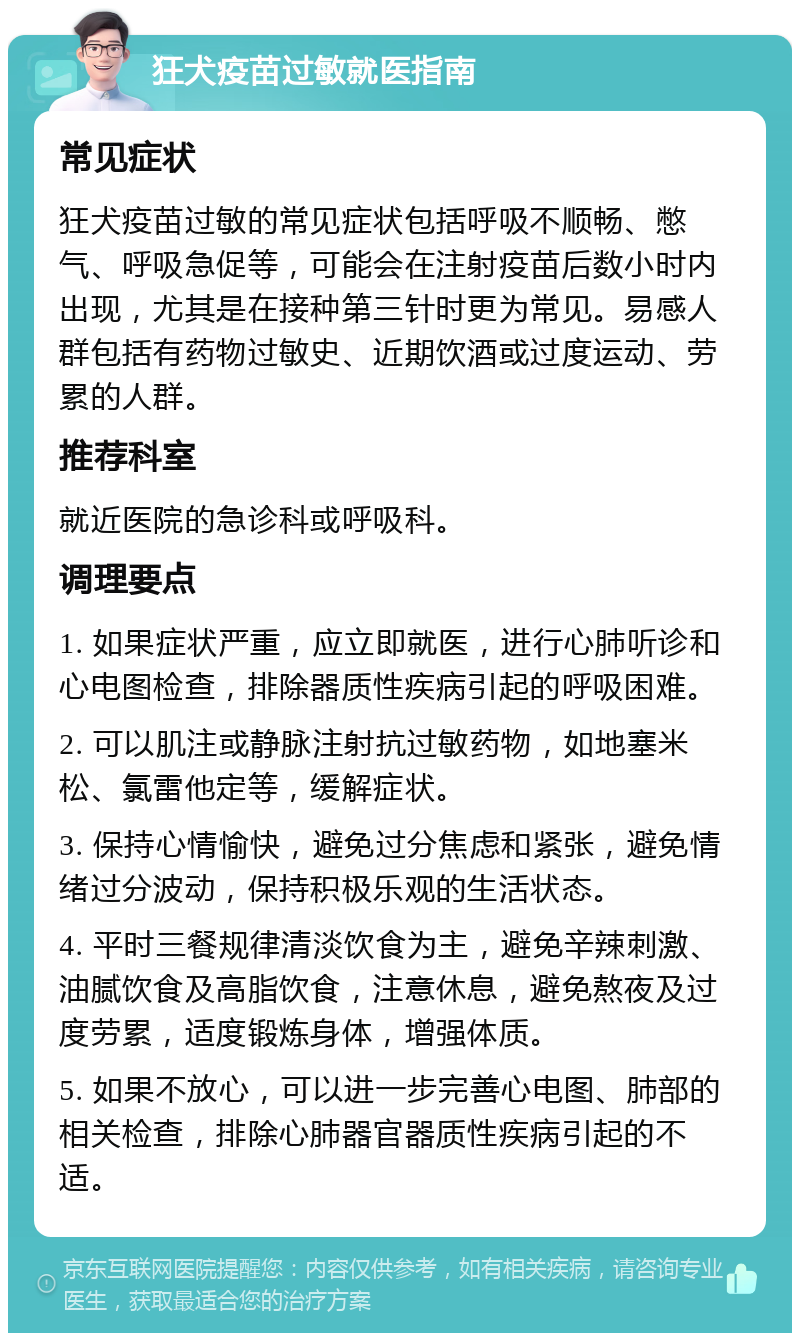 狂犬疫苗过敏就医指南 常见症状 狂犬疫苗过敏的常见症状包括呼吸不顺畅、憋气、呼吸急促等，可能会在注射疫苗后数小时内出现，尤其是在接种第三针时更为常见。易感人群包括有药物过敏史、近期饮酒或过度运动、劳累的人群。 推荐科室 就近医院的急诊科或呼吸科。 调理要点 1. 如果症状严重，应立即就医，进行心肺听诊和心电图检查，排除器质性疾病引起的呼吸困难。 2. 可以肌注或静脉注射抗过敏药物，如地塞米松、氯雷他定等，缓解症状。 3. 保持心情愉快，避免过分焦虑和紧张，避免情绪过分波动，保持积极乐观的生活状态。 4. 平时三餐规律清淡饮食为主，避免辛辣刺激、油腻饮食及高脂饮食，注意休息，避免熬夜及过度劳累，适度锻炼身体，增强体质。 5. 如果不放心，可以进一步完善心电图、肺部的相关检查，排除心肺器官器质性疾病引起的不适。