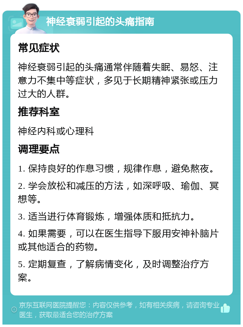 神经衰弱引起的头痛指南 常见症状 神经衰弱引起的头痛通常伴随着失眠、易怒、注意力不集中等症状，多见于长期精神紧张或压力过大的人群。 推荐科室 神经内科或心理科 调理要点 1. 保持良好的作息习惯，规律作息，避免熬夜。 2. 学会放松和减压的方法，如深呼吸、瑜伽、冥想等。 3. 适当进行体育锻炼，增强体质和抵抗力。 4. 如果需要，可以在医生指导下服用安神补脑片或其他适合的药物。 5. 定期复查，了解病情变化，及时调整治疗方案。