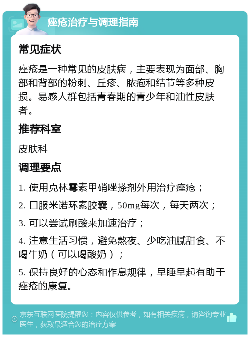 痤疮治疗与调理指南 常见症状 痤疮是一种常见的皮肤病，主要表现为面部、胸部和背部的粉刺、丘疹、脓疱和结节等多种皮损。易感人群包括青春期的青少年和油性皮肤者。 推荐科室 皮肤科 调理要点 1. 使用克林霉素甲硝唑搽剂外用治疗痤疮； 2. 口服米诺环素胶囊，50mg每次，每天两次； 3. 可以尝试刷酸来加速治疗； 4. 注意生活习惯，避免熬夜、少吃油腻甜食、不喝牛奶（可以喝酸奶）； 5. 保持良好的心态和作息规律，早睡早起有助于痤疮的康复。