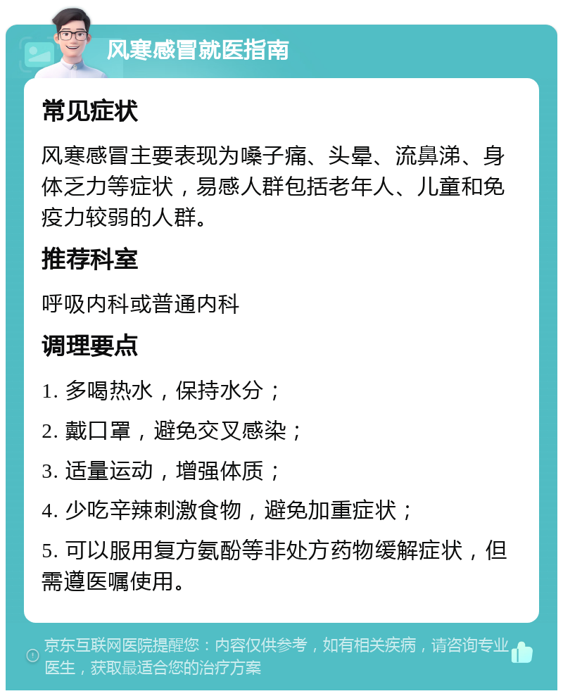 风寒感冒就医指南 常见症状 风寒感冒主要表现为嗓子痛、头晕、流鼻涕、身体乏力等症状，易感人群包括老年人、儿童和免疫力较弱的人群。 推荐科室 呼吸内科或普通内科 调理要点 1. 多喝热水，保持水分； 2. 戴口罩，避免交叉感染； 3. 适量运动，增强体质； 4. 少吃辛辣刺激食物，避免加重症状； 5. 可以服用复方氨酚等非处方药物缓解症状，但需遵医嘱使用。