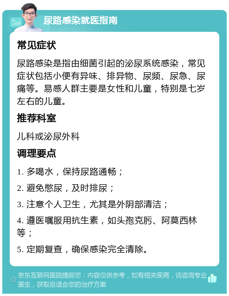 尿路感染就医指南 常见症状 尿路感染是指由细菌引起的泌尿系统感染，常见症状包括小便有异味、排异物、尿频、尿急、尿痛等。易感人群主要是女性和儿童，特别是七岁左右的儿童。 推荐科室 儿科或泌尿外科 调理要点 1. 多喝水，保持尿路通畅； 2. 避免憋尿，及时排尿； 3. 注意个人卫生，尤其是外阴部清洁； 4. 遵医嘱服用抗生素，如头孢克肟、阿莫西林等； 5. 定期复查，确保感染完全清除。