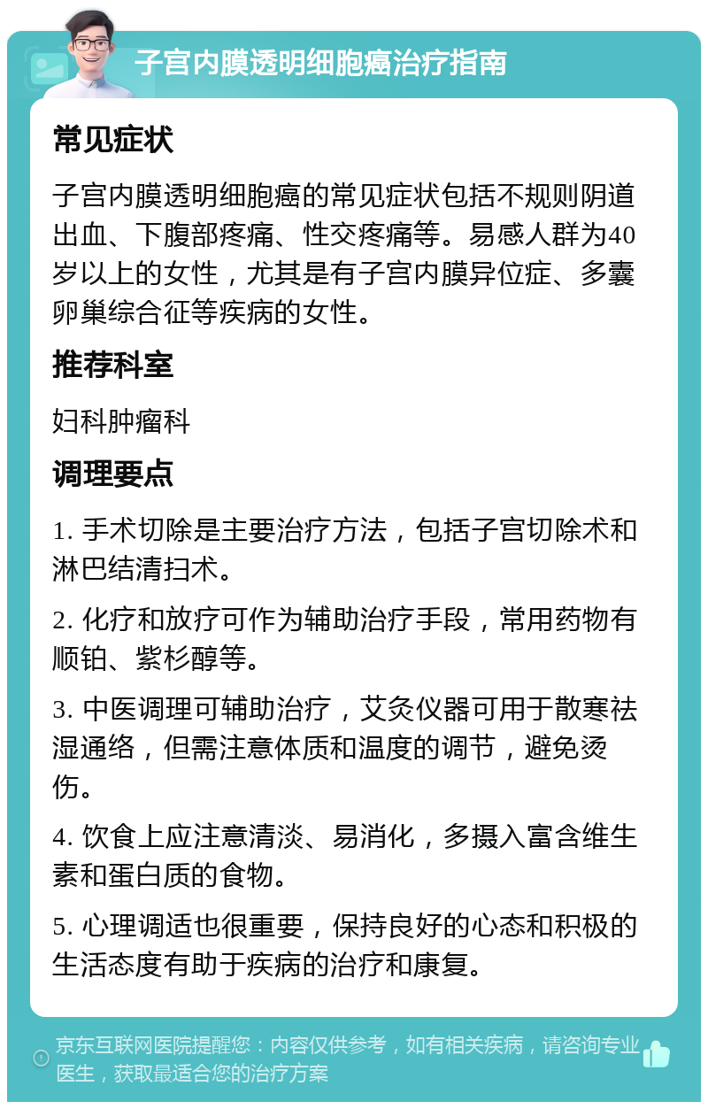 子宫内膜透明细胞癌治疗指南 常见症状 子宫内膜透明细胞癌的常见症状包括不规则阴道出血、下腹部疼痛、性交疼痛等。易感人群为40岁以上的女性，尤其是有子宫内膜异位症、多囊卵巢综合征等疾病的女性。 推荐科室 妇科肿瘤科 调理要点 1. 手术切除是主要治疗方法，包括子宫切除术和淋巴结清扫术。 2. 化疗和放疗可作为辅助治疗手段，常用药物有顺铂、紫杉醇等。 3. 中医调理可辅助治疗，艾灸仪器可用于散寒祛湿通络，但需注意体质和温度的调节，避免烫伤。 4. 饮食上应注意清淡、易消化，多摄入富含维生素和蛋白质的食物。 5. 心理调适也很重要，保持良好的心态和积极的生活态度有助于疾病的治疗和康复。