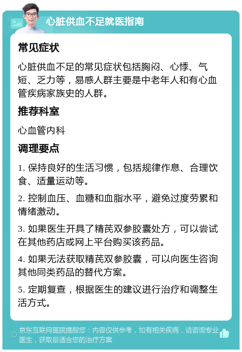 心脏供血不足就医指南 常见症状 心脏供血不足的常见症状包括胸闷、心悸、气短、乏力等，易感人群主要是中老年人和有心血管疾病家族史的人群。 推荐科室 心血管内科 调理要点 1. 保持良好的生活习惯，包括规律作息、合理饮食、适量运动等。 2. 控制血压、血糖和血脂水平，避免过度劳累和情绪激动。 3. 如果医生开具了精芪双参胶囊处方，可以尝试在其他药店或网上平台购买该药品。 4. 如果无法获取精芪双参胶囊，可以向医生咨询其他同类药品的替代方案。 5. 定期复查，根据医生的建议进行治疗和调整生活方式。