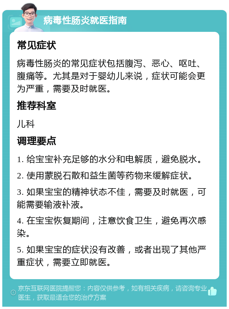 病毒性肠炎就医指南 常见症状 病毒性肠炎的常见症状包括腹泻、恶心、呕吐、腹痛等。尤其是对于婴幼儿来说，症状可能会更为严重，需要及时就医。 推荐科室 儿科 调理要点 1. 给宝宝补充足够的水分和电解质，避免脱水。 2. 使用蒙脱石散和益生菌等药物来缓解症状。 3. 如果宝宝的精神状态不佳，需要及时就医，可能需要输液补液。 4. 在宝宝恢复期间，注意饮食卫生，避免再次感染。 5. 如果宝宝的症状没有改善，或者出现了其他严重症状，需要立即就医。