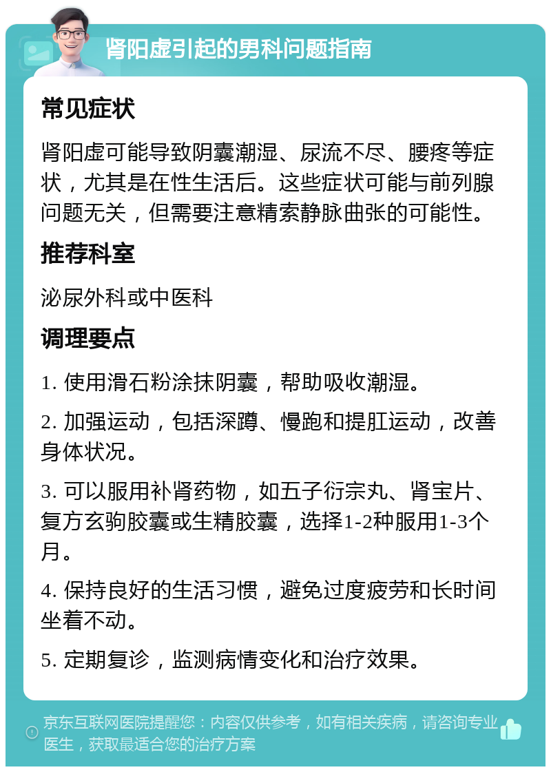 肾阳虚引起的男科问题指南 常见症状 肾阳虚可能导致阴囊潮湿、尿流不尽、腰疼等症状，尤其是在性生活后。这些症状可能与前列腺问题无关，但需要注意精索静脉曲张的可能性。 推荐科室 泌尿外科或中医科 调理要点 1. 使用滑石粉涂抹阴囊，帮助吸收潮湿。 2. 加强运动，包括深蹲、慢跑和提肛运动，改善身体状况。 3. 可以服用补肾药物，如五子衍宗丸、肾宝片、复方玄驹胶囊或生精胶囊，选择1-2种服用1-3个月。 4. 保持良好的生活习惯，避免过度疲劳和长时间坐着不动。 5. 定期复诊，监测病情变化和治疗效果。