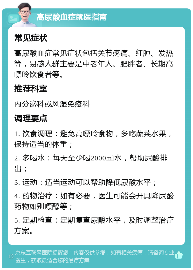 高尿酸血症就医指南 常见症状 高尿酸血症常见症状包括关节疼痛、红肿、发热等，易感人群主要是中老年人、肥胖者、长期高嘌呤饮食者等。 推荐科室 内分泌科或风湿免疫科 调理要点 1. 饮食调理：避免高嘌呤食物，多吃蔬菜水果，保持适当的体重； 2. 多喝水：每天至少喝2000ml水，帮助尿酸排出； 3. 运动：适当运动可以帮助降低尿酸水平； 4. 药物治疗：如有必要，医生可能会开具降尿酸药物如别嘌醇等； 5. 定期检查：定期复查尿酸水平，及时调整治疗方案。