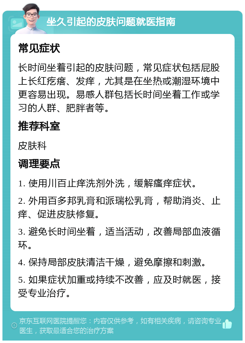 坐久引起的皮肤问题就医指南 常见症状 长时间坐着引起的皮肤问题，常见症状包括屁股上长红疙瘩、发痒，尤其是在坐热或潮湿环境中更容易出现。易感人群包括长时间坐着工作或学习的人群、肥胖者等。 推荐科室 皮肤科 调理要点 1. 使用川百止痒洗剂外洗，缓解瘙痒症状。 2. 外用百多邦乳膏和派瑞松乳膏，帮助消炎、止痒、促进皮肤修复。 3. 避免长时间坐着，适当活动，改善局部血液循环。 4. 保持局部皮肤清洁干燥，避免摩擦和刺激。 5. 如果症状加重或持续不改善，应及时就医，接受专业治疗。