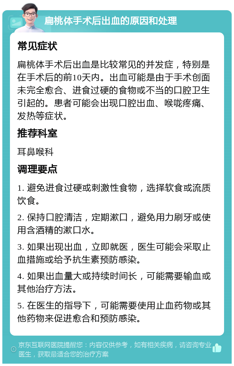 扁桃体手术后出血的原因和处理 常见症状 扁桃体手术后出血是比较常见的并发症，特别是在手术后的前10天内。出血可能是由于手术创面未完全愈合、进食过硬的食物或不当的口腔卫生引起的。患者可能会出现口腔出血、喉咙疼痛、发热等症状。 推荐科室 耳鼻喉科 调理要点 1. 避免进食过硬或刺激性食物，选择软食或流质饮食。 2. 保持口腔清洁，定期漱口，避免用力刷牙或使用含酒精的漱口水。 3. 如果出现出血，立即就医，医生可能会采取止血措施或给予抗生素预防感染。 4. 如果出血量大或持续时间长，可能需要输血或其他治疗方法。 5. 在医生的指导下，可能需要使用止血药物或其他药物来促进愈合和预防感染。