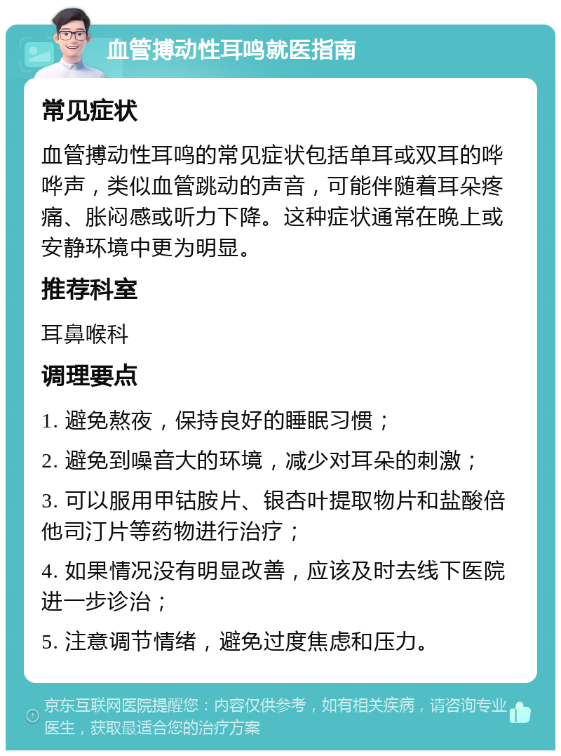 血管搏动性耳鸣就医指南 常见症状 血管搏动性耳鸣的常见症状包括单耳或双耳的哗哗声，类似血管跳动的声音，可能伴随着耳朵疼痛、胀闷感或听力下降。这种症状通常在晚上或安静环境中更为明显。 推荐科室 耳鼻喉科 调理要点 1. 避免熬夜，保持良好的睡眠习惯； 2. 避免到噪音大的环境，减少对耳朵的刺激； 3. 可以服用甲钴胺片、银杏叶提取物片和盐酸倍他司汀片等药物进行治疗； 4. 如果情况没有明显改善，应该及时去线下医院进一步诊治； 5. 注意调节情绪，避免过度焦虑和压力。