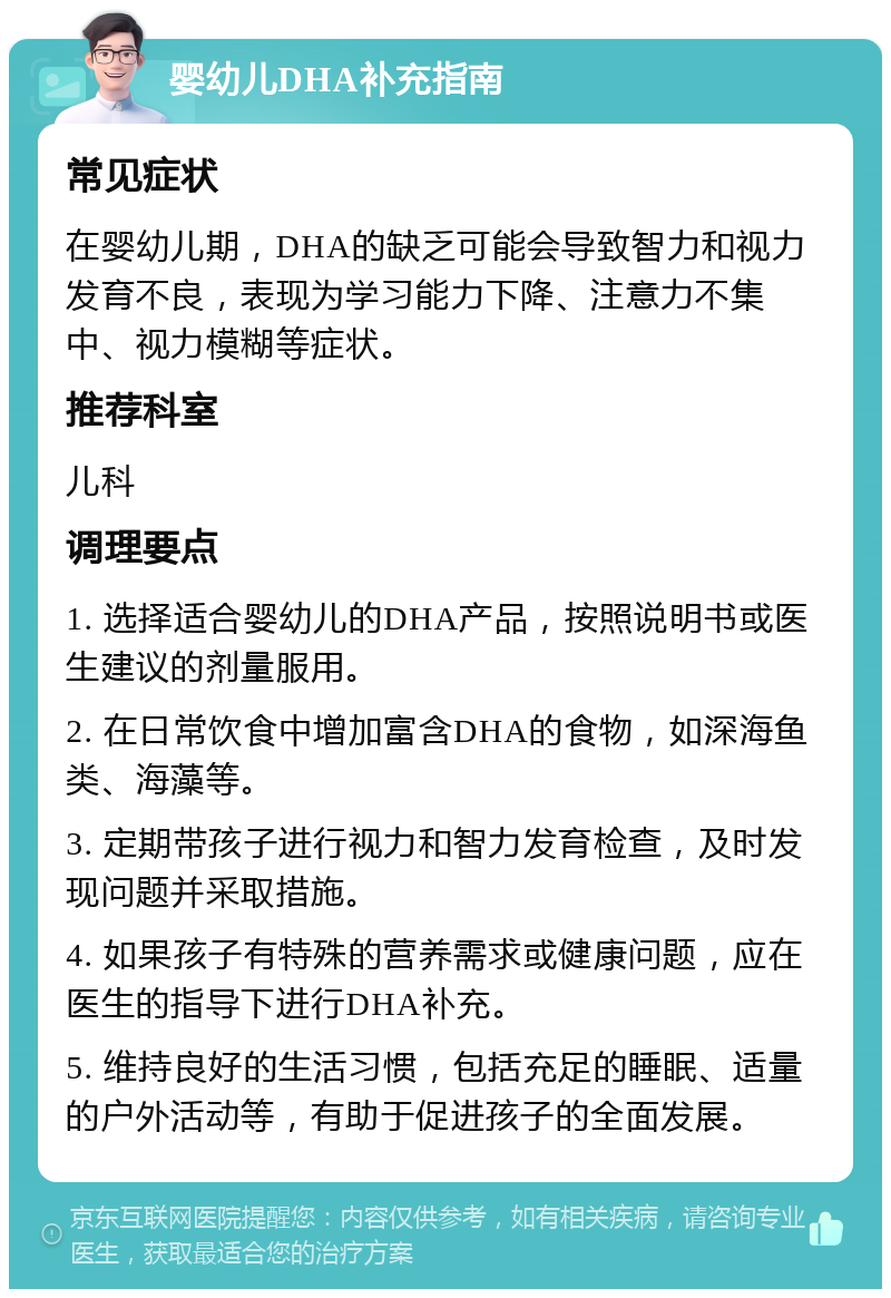 婴幼儿DHA补充指南 常见症状 在婴幼儿期，DHA的缺乏可能会导致智力和视力发育不良，表现为学习能力下降、注意力不集中、视力模糊等症状。 推荐科室 儿科 调理要点 1. 选择适合婴幼儿的DHA产品，按照说明书或医生建议的剂量服用。 2. 在日常饮食中增加富含DHA的食物，如深海鱼类、海藻等。 3. 定期带孩子进行视力和智力发育检查，及时发现问题并采取措施。 4. 如果孩子有特殊的营养需求或健康问题，应在医生的指导下进行DHA补充。 5. 维持良好的生活习惯，包括充足的睡眠、适量的户外活动等，有助于促进孩子的全面发展。