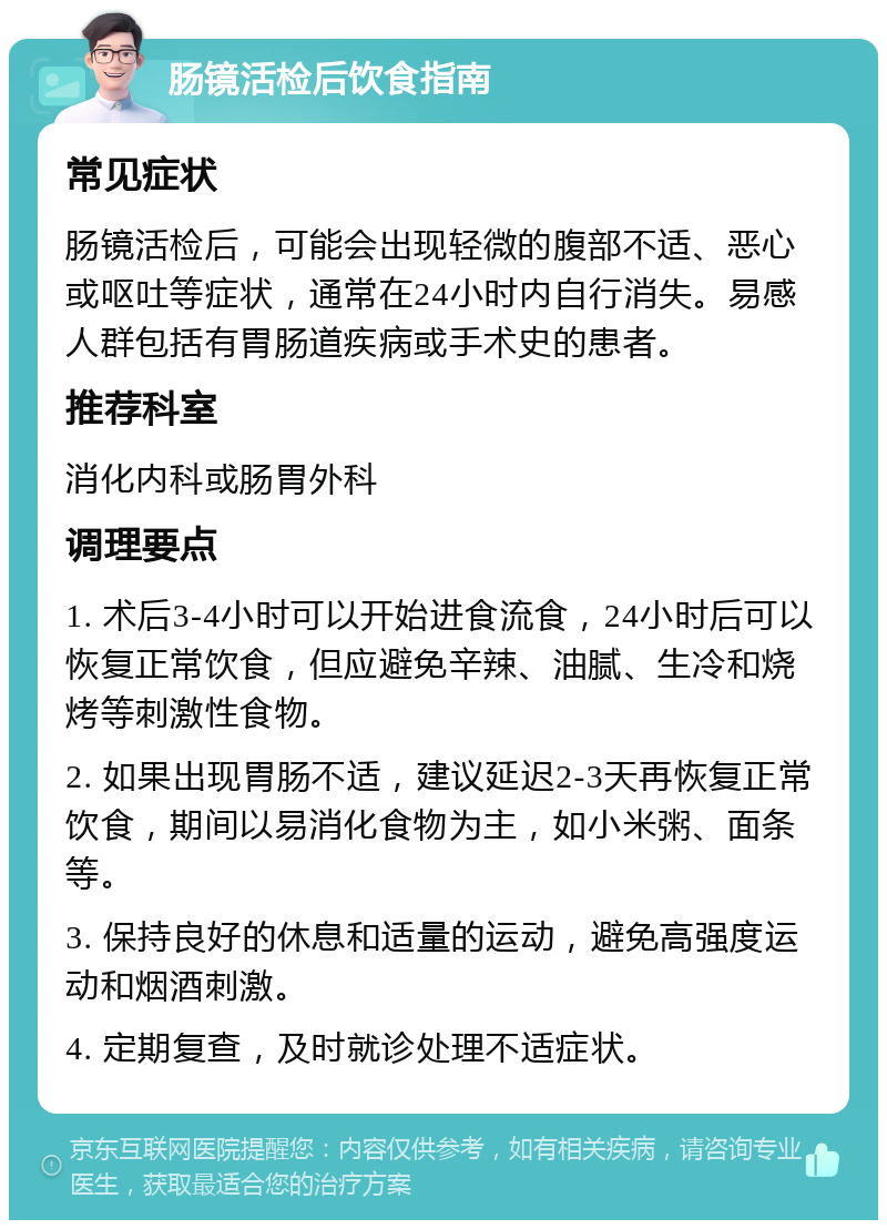 肠镜活检后饮食指南 常见症状 肠镜活检后，可能会出现轻微的腹部不适、恶心或呕吐等症状，通常在24小时内自行消失。易感人群包括有胃肠道疾病或手术史的患者。 推荐科室 消化内科或肠胃外科 调理要点 1. 术后3-4小时可以开始进食流食，24小时后可以恢复正常饮食，但应避免辛辣、油腻、生冷和烧烤等刺激性食物。 2. 如果出现胃肠不适，建议延迟2-3天再恢复正常饮食，期间以易消化食物为主，如小米粥、面条等。 3. 保持良好的休息和适量的运动，避免高强度运动和烟酒刺激。 4. 定期复查，及时就诊处理不适症状。