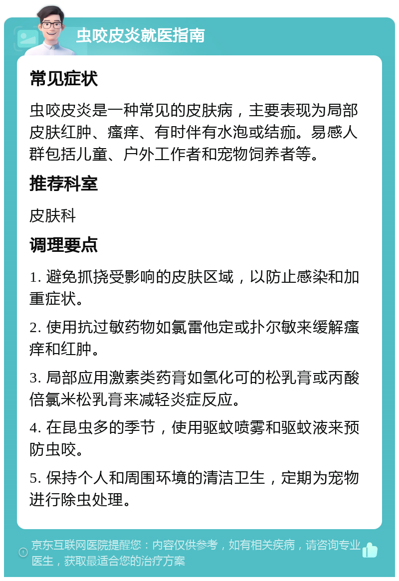 虫咬皮炎就医指南 常见症状 虫咬皮炎是一种常见的皮肤病，主要表现为局部皮肤红肿、瘙痒、有时伴有水泡或结痂。易感人群包括儿童、户外工作者和宠物饲养者等。 推荐科室 皮肤科 调理要点 1. 避免抓挠受影响的皮肤区域，以防止感染和加重症状。 2. 使用抗过敏药物如氯雷他定或扑尔敏来缓解瘙痒和红肿。 3. 局部应用激素类药膏如氢化可的松乳膏或丙酸倍氯米松乳膏来减轻炎症反应。 4. 在昆虫多的季节，使用驱蚊喷雾和驱蚊液来预防虫咬。 5. 保持个人和周围环境的清洁卫生，定期为宠物进行除虫处理。