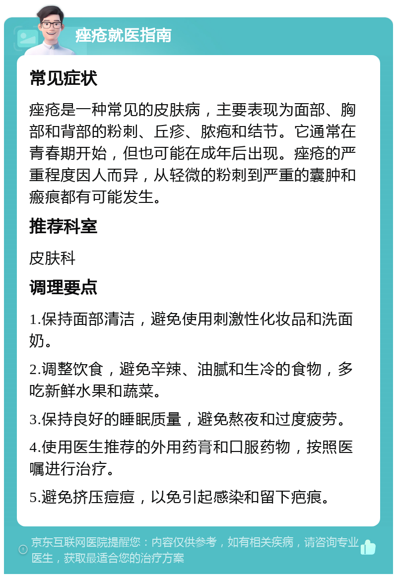 痤疮就医指南 常见症状 痤疮是一种常见的皮肤病，主要表现为面部、胸部和背部的粉刺、丘疹、脓疱和结节。它通常在青春期开始，但也可能在成年后出现。痤疮的严重程度因人而异，从轻微的粉刺到严重的囊肿和瘢痕都有可能发生。 推荐科室 皮肤科 调理要点 1.保持面部清洁，避免使用刺激性化妆品和洗面奶。 2.调整饮食，避免辛辣、油腻和生冷的食物，多吃新鲜水果和蔬菜。 3.保持良好的睡眠质量，避免熬夜和过度疲劳。 4.使用医生推荐的外用药膏和口服药物，按照医嘱进行治疗。 5.避免挤压痘痘，以免引起感染和留下疤痕。