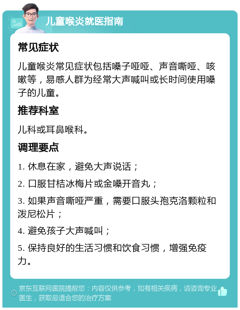 儿童喉炎就医指南 常见症状 儿童喉炎常见症状包括嗓子哑哑、声音嘶哑、咳嗽等，易感人群为经常大声喊叫或长时间使用嗓子的儿童。 推荐科室 儿科或耳鼻喉科。 调理要点 1. 休息在家，避免大声说话； 2. 口服甘桔冰梅片或金嗓开音丸； 3. 如果声音嘶哑严重，需要口服头孢克洛颗粒和泼尼松片； 4. 避免孩子大声喊叫； 5. 保持良好的生活习惯和饮食习惯，增强免疫力。