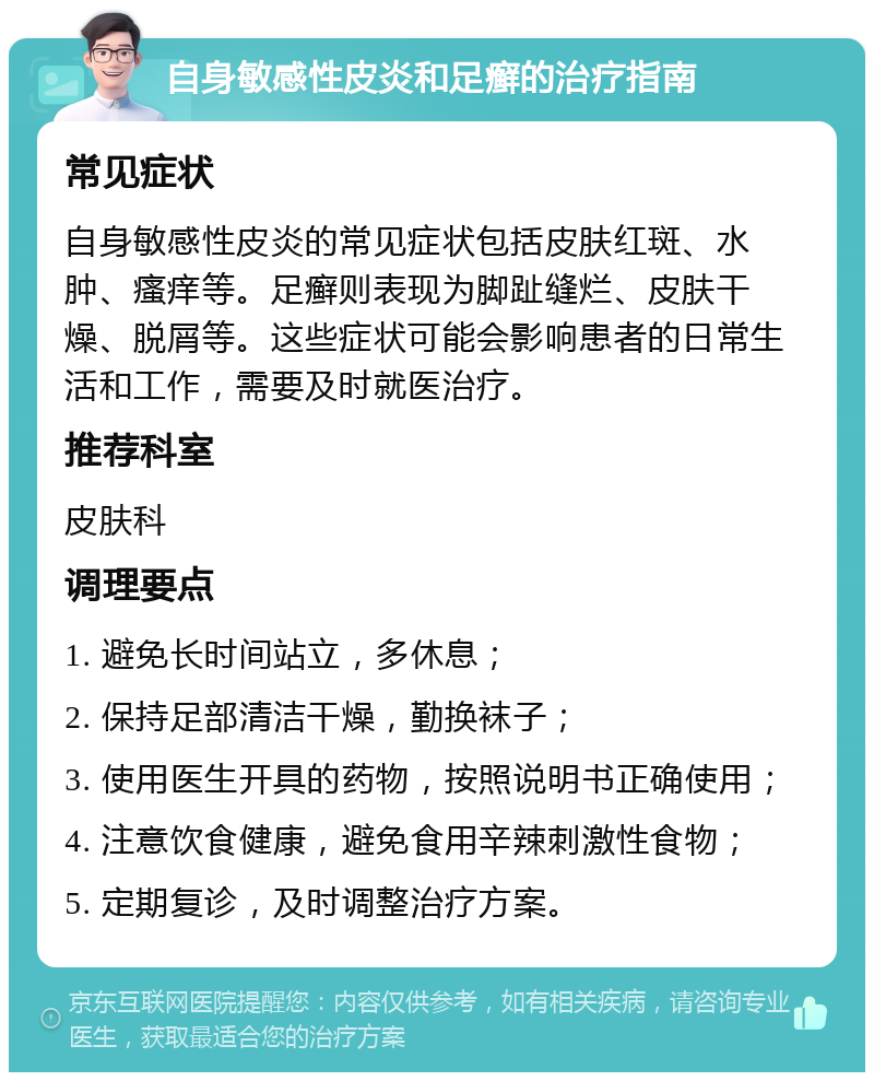 自身敏感性皮炎和足癣的治疗指南 常见症状 自身敏感性皮炎的常见症状包括皮肤红斑、水肿、瘙痒等。足癣则表现为脚趾缝烂、皮肤干燥、脱屑等。这些症状可能会影响患者的日常生活和工作，需要及时就医治疗。 推荐科室 皮肤科 调理要点 1. 避免长时间站立，多休息； 2. 保持足部清洁干燥，勤换袜子； 3. 使用医生开具的药物，按照说明书正确使用； 4. 注意饮食健康，避免食用辛辣刺激性食物； 5. 定期复诊，及时调整治疗方案。