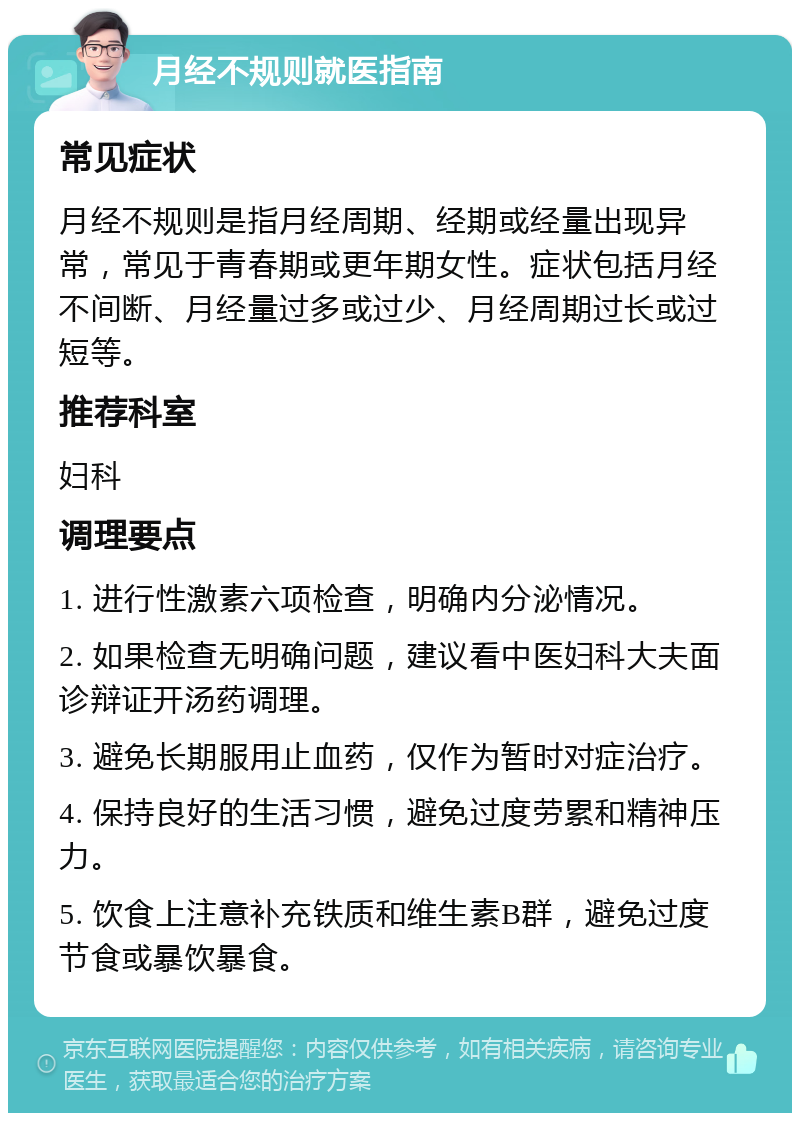 月经不规则就医指南 常见症状 月经不规则是指月经周期、经期或经量出现异常，常见于青春期或更年期女性。症状包括月经不间断、月经量过多或过少、月经周期过长或过短等。 推荐科室 妇科 调理要点 1. 进行性激素六项检查，明确内分泌情况。 2. 如果检查无明确问题，建议看中医妇科大夫面诊辩证开汤药调理。 3. 避免长期服用止血药，仅作为暂时对症治疗。 4. 保持良好的生活习惯，避免过度劳累和精神压力。 5. 饮食上注意补充铁质和维生素B群，避免过度节食或暴饮暴食。