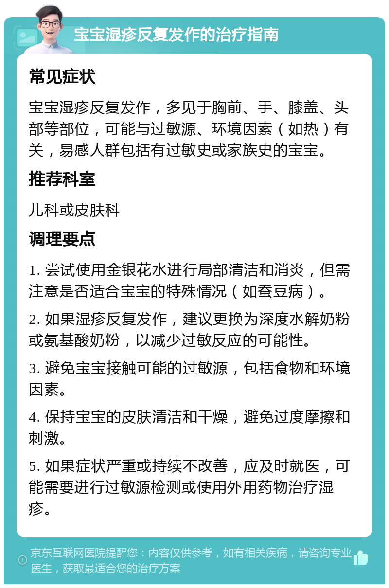 宝宝湿疹反复发作的治疗指南 常见症状 宝宝湿疹反复发作，多见于胸前、手、膝盖、头部等部位，可能与过敏源、环境因素（如热）有关，易感人群包括有过敏史或家族史的宝宝。 推荐科室 儿科或皮肤科 调理要点 1. 尝试使用金银花水进行局部清洁和消炎，但需注意是否适合宝宝的特殊情况（如蚕豆病）。 2. 如果湿疹反复发作，建议更换为深度水解奶粉或氨基酸奶粉，以减少过敏反应的可能性。 3. 避免宝宝接触可能的过敏源，包括食物和环境因素。 4. 保持宝宝的皮肤清洁和干燥，避免过度摩擦和刺激。 5. 如果症状严重或持续不改善，应及时就医，可能需要进行过敏源检测或使用外用药物治疗湿疹。