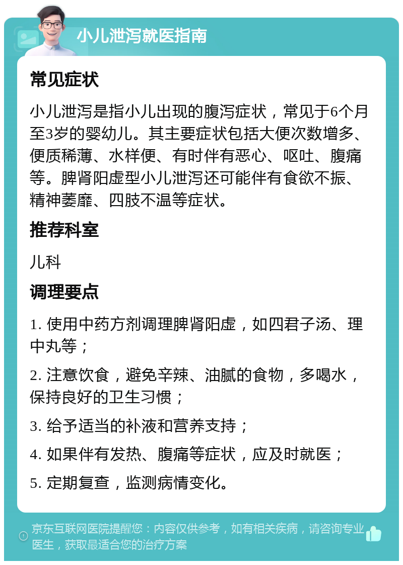 小儿泄泻就医指南 常见症状 小儿泄泻是指小儿出现的腹泻症状，常见于6个月至3岁的婴幼儿。其主要症状包括大便次数增多、便质稀薄、水样便、有时伴有恶心、呕吐、腹痛等。脾肾阳虚型小儿泄泻还可能伴有食欲不振、精神萎靡、四肢不温等症状。 推荐科室 儿科 调理要点 1. 使用中药方剂调理脾肾阳虚，如四君子汤、理中丸等； 2. 注意饮食，避免辛辣、油腻的食物，多喝水，保持良好的卫生习惯； 3. 给予适当的补液和营养支持； 4. 如果伴有发热、腹痛等症状，应及时就医； 5. 定期复查，监测病情变化。