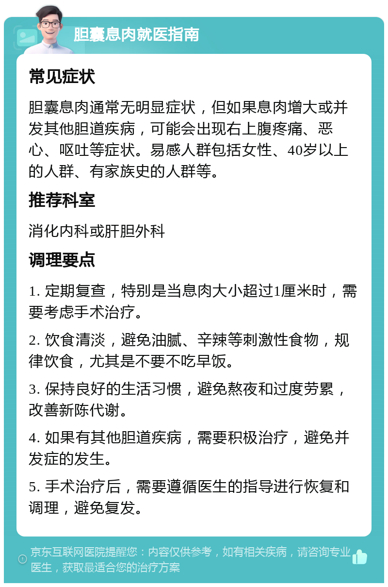 胆囊息肉就医指南 常见症状 胆囊息肉通常无明显症状，但如果息肉增大或并发其他胆道疾病，可能会出现右上腹疼痛、恶心、呕吐等症状。易感人群包括女性、40岁以上的人群、有家族史的人群等。 推荐科室 消化内科或肝胆外科 调理要点 1. 定期复查，特别是当息肉大小超过1厘米时，需要考虑手术治疗。 2. 饮食清淡，避免油腻、辛辣等刺激性食物，规律饮食，尤其是不要不吃早饭。 3. 保持良好的生活习惯，避免熬夜和过度劳累，改善新陈代谢。 4. 如果有其他胆道疾病，需要积极治疗，避免并发症的发生。 5. 手术治疗后，需要遵循医生的指导进行恢复和调理，避免复发。