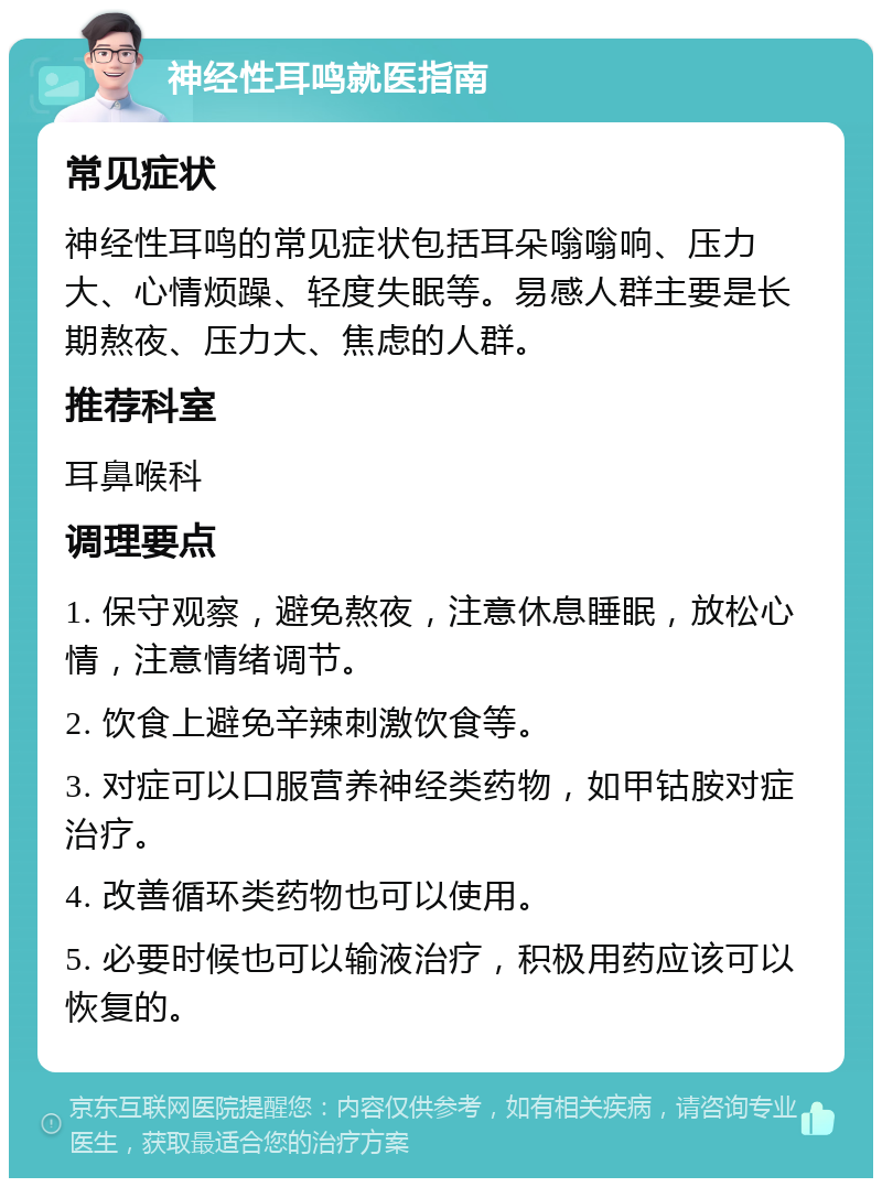 神经性耳鸣就医指南 常见症状 神经性耳鸣的常见症状包括耳朵嗡嗡响、压力大、心情烦躁、轻度失眠等。易感人群主要是长期熬夜、压力大、焦虑的人群。 推荐科室 耳鼻喉科 调理要点 1. 保守观察，避免熬夜，注意休息睡眠，放松心情，注意情绪调节。 2. 饮食上避免辛辣刺激饮食等。 3. 对症可以口服营养神经类药物，如甲钴胺对症治疗。 4. 改善循环类药物也可以使用。 5. 必要时候也可以输液治疗，积极用药应该可以恢复的。