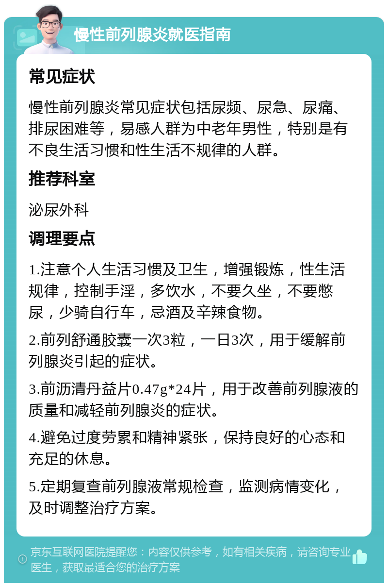 慢性前列腺炎就医指南 常见症状 慢性前列腺炎常见症状包括尿频、尿急、尿痛、排尿困难等，易感人群为中老年男性，特别是有不良生活习惯和性生活不规律的人群。 推荐科室 泌尿外科 调理要点 1.注意个人生活习惯及卫生，增强锻炼，性生活规律，控制手淫，多饮水，不要久坐，不要憋尿，少骑自行车，忌酒及辛辣食物。 2.前列舒通胶囊一次3粒，一日3次，用于缓解前列腺炎引起的症状。 3.前沥清丹益片0.47g*24片，用于改善前列腺液的质量和减轻前列腺炎的症状。 4.避免过度劳累和精神紧张，保持良好的心态和充足的休息。 5.定期复查前列腺液常规检查，监测病情变化，及时调整治疗方案。