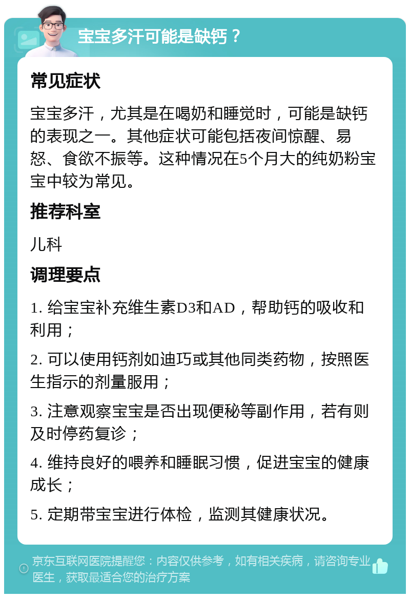 宝宝多汗可能是缺钙？ 常见症状 宝宝多汗，尤其是在喝奶和睡觉时，可能是缺钙的表现之一。其他症状可能包括夜间惊醒、易怒、食欲不振等。这种情况在5个月大的纯奶粉宝宝中较为常见。 推荐科室 儿科 调理要点 1. 给宝宝补充维生素D3和AD，帮助钙的吸收和利用； 2. 可以使用钙剂如迪巧或其他同类药物，按照医生指示的剂量服用； 3. 注意观察宝宝是否出现便秘等副作用，若有则及时停药复诊； 4. 维持良好的喂养和睡眠习惯，促进宝宝的健康成长； 5. 定期带宝宝进行体检，监测其健康状况。