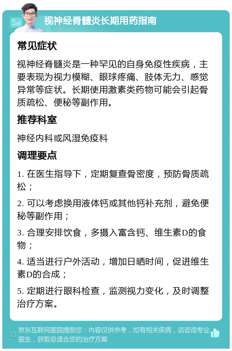 视神经脊髓炎长期用药指南 常见症状 视神经脊髓炎是一种罕见的自身免疫性疾病，主要表现为视力模糊、眼球疼痛、肢体无力、感觉异常等症状。长期使用激素类药物可能会引起骨质疏松、便秘等副作用。 推荐科室 神经内科或风湿免疫科 调理要点 1. 在医生指导下，定期复查骨密度，预防骨质疏松； 2. 可以考虑换用液体钙或其他钙补充剂，避免便秘等副作用； 3. 合理安排饮食，多摄入富含钙、维生素D的食物； 4. 适当进行户外活动，增加日晒时间，促进维生素D的合成； 5. 定期进行眼科检查，监测视力变化，及时调整治疗方案。