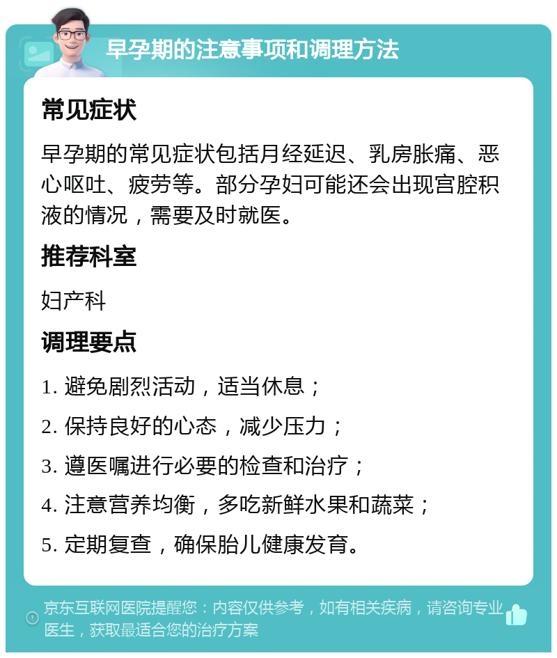 早孕期的注意事项和调理方法 常见症状 早孕期的常见症状包括月经延迟、乳房胀痛、恶心呕吐、疲劳等。部分孕妇可能还会出现宫腔积液的情况，需要及时就医。 推荐科室 妇产科 调理要点 1. 避免剧烈活动，适当休息； 2. 保持良好的心态，减少压力； 3. 遵医嘱进行必要的检查和治疗； 4. 注意营养均衡，多吃新鲜水果和蔬菜； 5. 定期复查，确保胎儿健康发育。