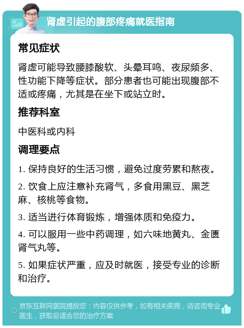 肾虚引起的腹部疼痛就医指南 常见症状 肾虚可能导致腰膝酸软、头晕耳鸣、夜尿频多、性功能下降等症状。部分患者也可能出现腹部不适或疼痛，尤其是在坐下或站立时。 推荐科室 中医科或内科 调理要点 1. 保持良好的生活习惯，避免过度劳累和熬夜。 2. 饮食上应注意补充肾气，多食用黑豆、黑芝麻、核桃等食物。 3. 适当进行体育锻炼，增强体质和免疫力。 4. 可以服用一些中药调理，如六味地黄丸、金匮肾气丸等。 5. 如果症状严重，应及时就医，接受专业的诊断和治疗。