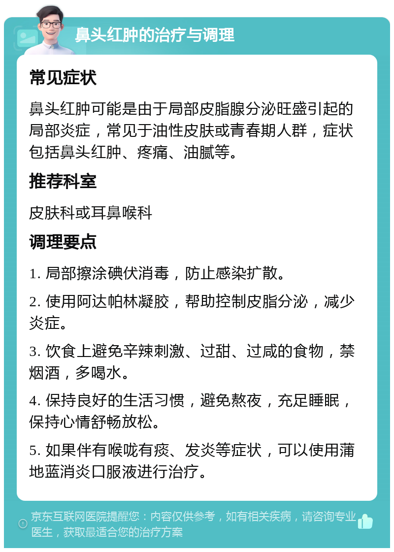 鼻头红肿的治疗与调理 常见症状 鼻头红肿可能是由于局部皮脂腺分泌旺盛引起的局部炎症，常见于油性皮肤或青春期人群，症状包括鼻头红肿、疼痛、油腻等。 推荐科室 皮肤科或耳鼻喉科 调理要点 1. 局部擦涂碘伏消毒，防止感染扩散。 2. 使用阿达帕林凝胶，帮助控制皮脂分泌，减少炎症。 3. 饮食上避免辛辣刺激、过甜、过咸的食物，禁烟酒，多喝水。 4. 保持良好的生活习惯，避免熬夜，充足睡眠，保持心情舒畅放松。 5. 如果伴有喉咙有痰、发炎等症状，可以使用蒲地蓝消炎口服液进行治疗。