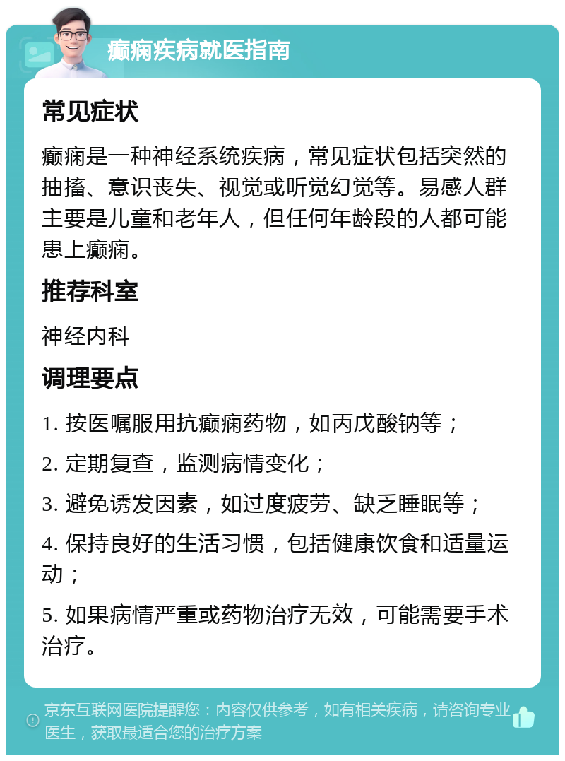 癫痫疾病就医指南 常见症状 癫痫是一种神经系统疾病，常见症状包括突然的抽搐、意识丧失、视觉或听觉幻觉等。易感人群主要是儿童和老年人，但任何年龄段的人都可能患上癫痫。 推荐科室 神经内科 调理要点 1. 按医嘱服用抗癫痫药物，如丙戊酸钠等； 2. 定期复查，监测病情变化； 3. 避免诱发因素，如过度疲劳、缺乏睡眠等； 4. 保持良好的生活习惯，包括健康饮食和适量运动； 5. 如果病情严重或药物治疗无效，可能需要手术治疗。